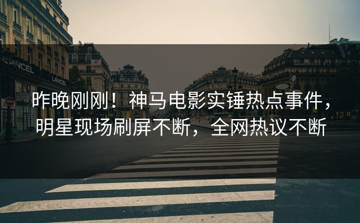 昨晚刚刚！神马电影实锤热点事件，明星现场刷屏不断，全网热议不断