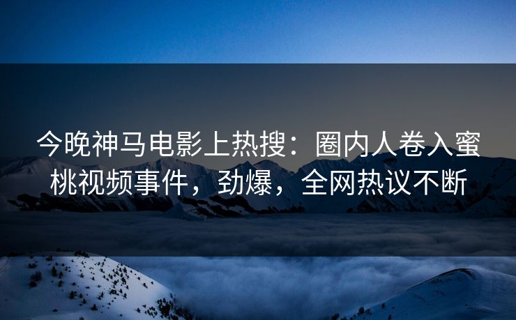 今晚神马电影上热搜：圈内人卷入蜜桃视频事件，劲爆，全网热议不断
