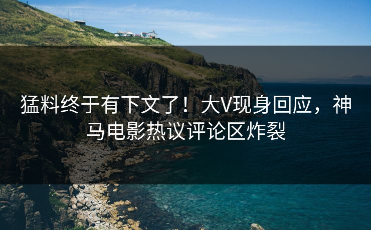 猛料终于有下文了！大V现身回应，神马电影热议评论区炸裂