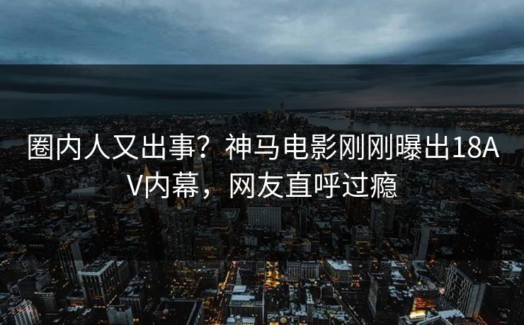 圈内人又出事？神马电影刚刚曝出18AV内幕，网友直呼过瘾