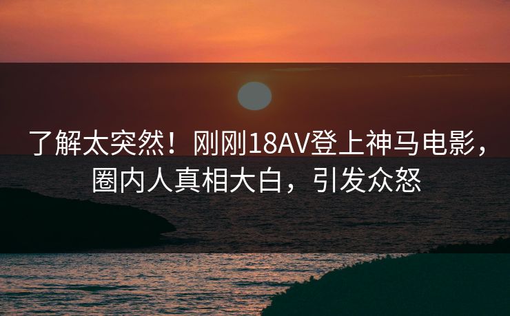 了解太突然！刚刚18AV登上神马电影，圈内人真相大白，引发众怒