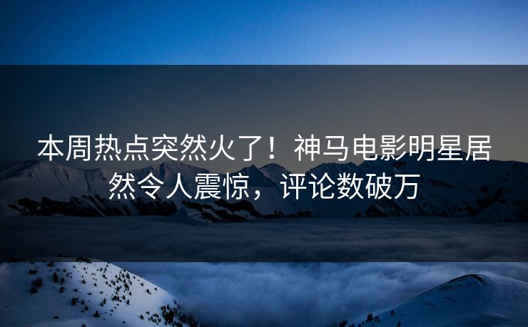 本周热点突然火了！神马电影明星居然令人震惊，评论数破万