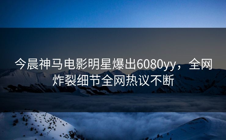 今晨神马电影明星爆出6080yy，全网炸裂细节全网热议不断