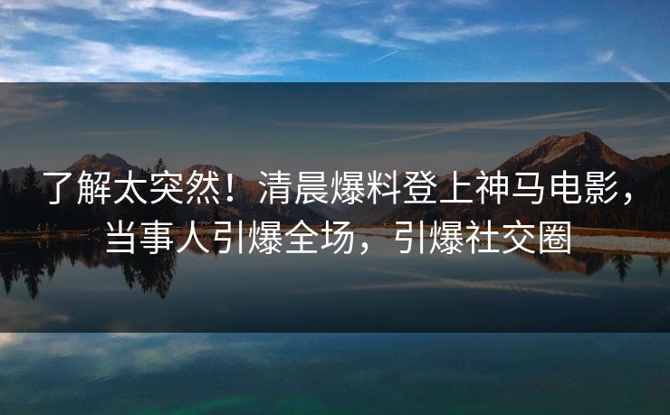 了解太突然！清晨爆料登上神马电影，当事人引爆全场，引爆社交圈