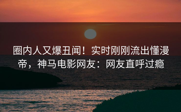 圈内人又爆丑闻！实时刚刚流出懂漫帝，神马电影网友：网友直呼过瘾