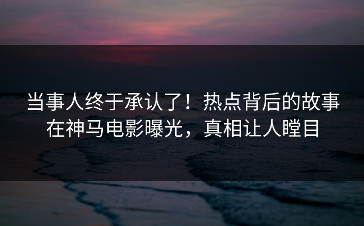 当事人终于承认了！热点背后的故事在神马电影曝光，真相让人瞠目