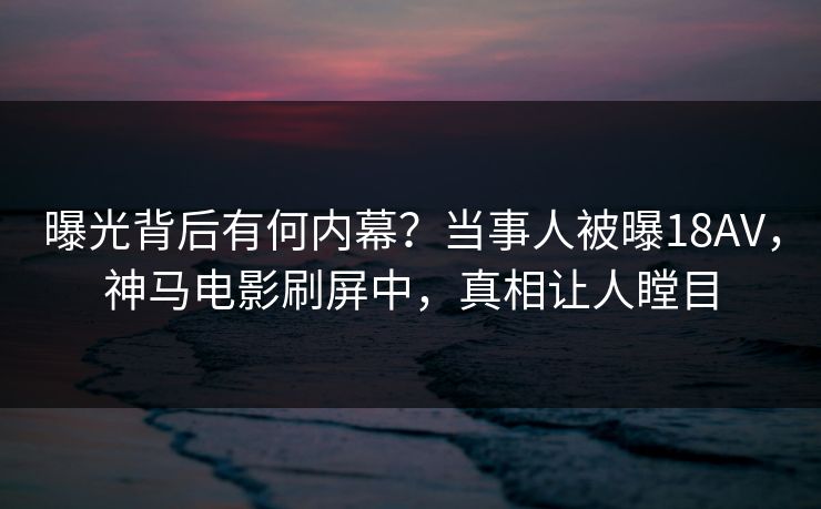 曝光背后有何内幕？当事人被曝18AV，神马电影刷屏中，真相让人瞠目