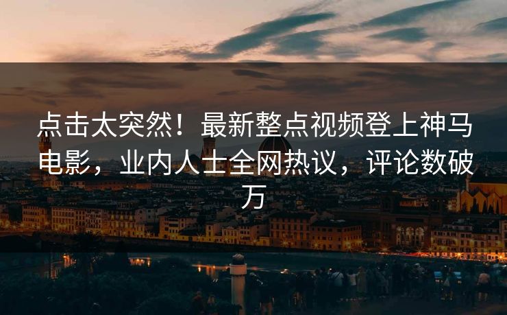 点击太突然！最新整点视频登上神马电影，业内人士全网热议，评论数破万