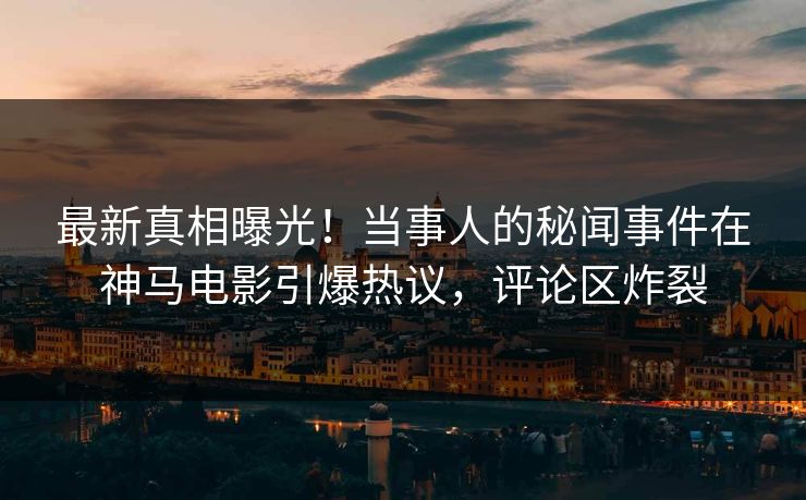 最新真相曝光！当事人的秘闻事件在神马电影引爆热议，评论区炸裂