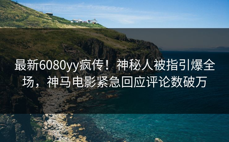 最新6080yy疯传！神秘人被指引爆全场，神马电影紧急回应评论数破万