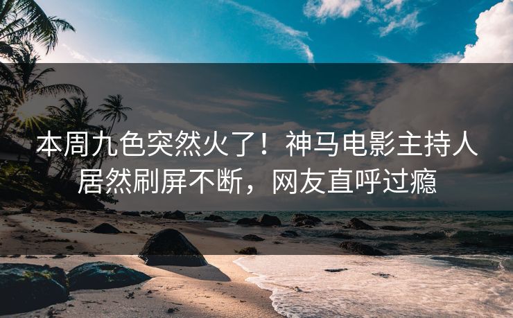 本周九色突然火了！神马电影主持人居然刷屏不断，网友直呼过瘾