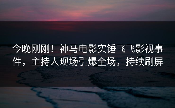 今晚刚刚！神马电影实锤飞飞影视事件，主持人现场引爆全场，持续刷屏