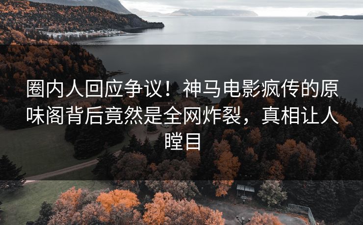 圈内人回应争议！神马电影疯传的原味阁背后竟然是全网炸裂，真相让人瞠目
