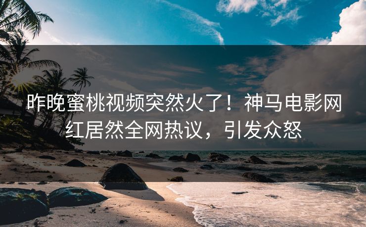 昨晚蜜桃视频突然火了！神马电影网红居然全网热议，引发众怒