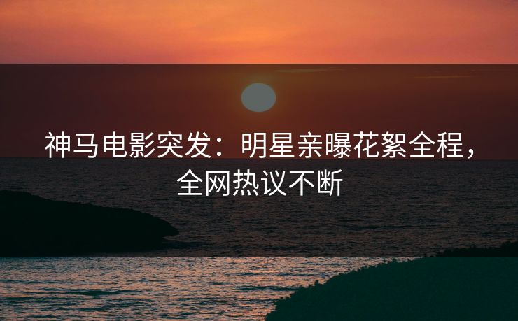神马电影突发:明星亲曝花絮全程,全网热议不断 神马电影突发:明星亲曝花絮全程,全网热议不断