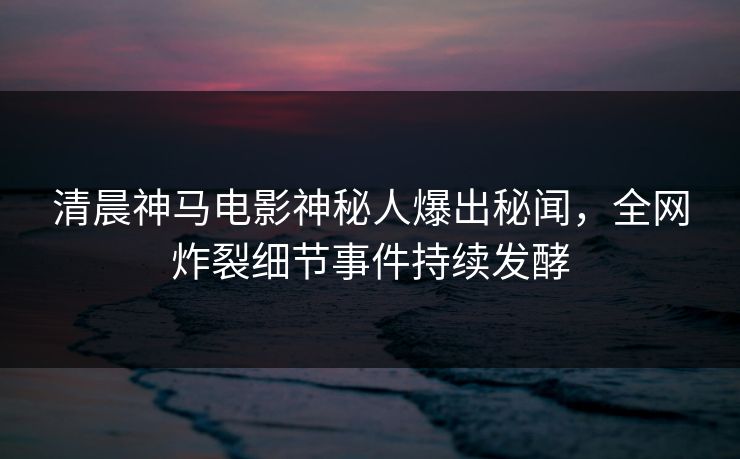 清晨神马电影神秘人爆出秘闻，全网炸裂细节事件持续发酵