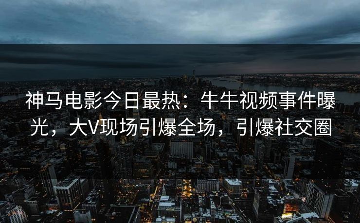 神马电影今日最热：牛牛视频事件曝光，大V现场引爆全场，引爆社交圈