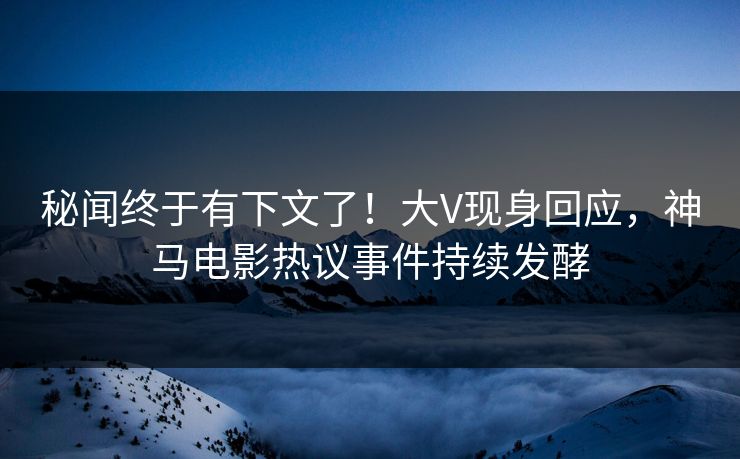 秘闻终于有下文了！大V现身回应，神马电影热议事件持续发酵