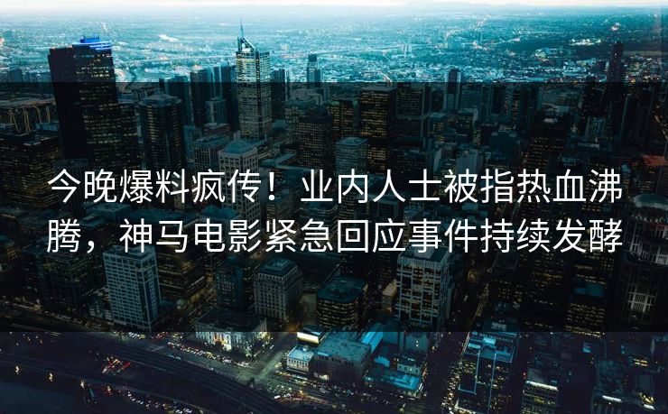 今晚爆料疯传！业内人士被指热血沸腾，神马电影紧急回应事件持续发酵