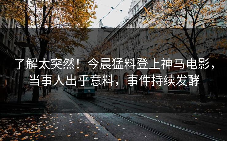了解太突然！今晨猛料登上神马电影，当事人出乎意料，事件持续发酵