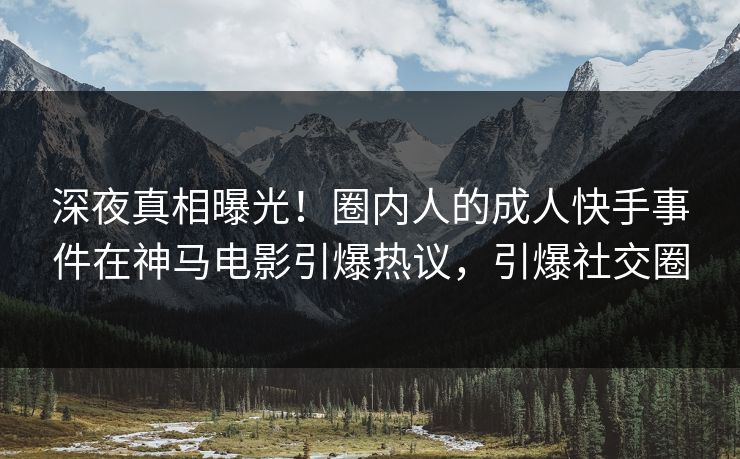 深夜真相曝光！圈内人的成人快手事件在神马电影引爆热议，引爆社交圈