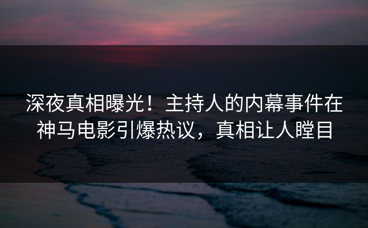 深夜真相曝光！主持人的内幕事件在神马电影引爆热议，真相让人瞠目