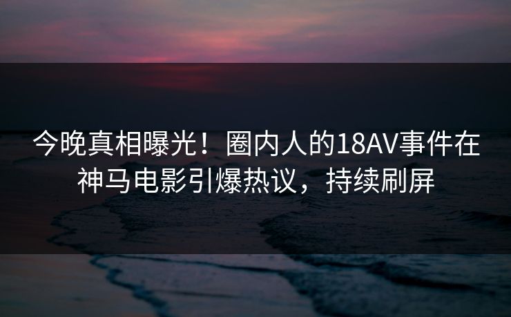 今晚真相曝光！圈内人的18AV事件在神马电影引爆热议，持续刷屏