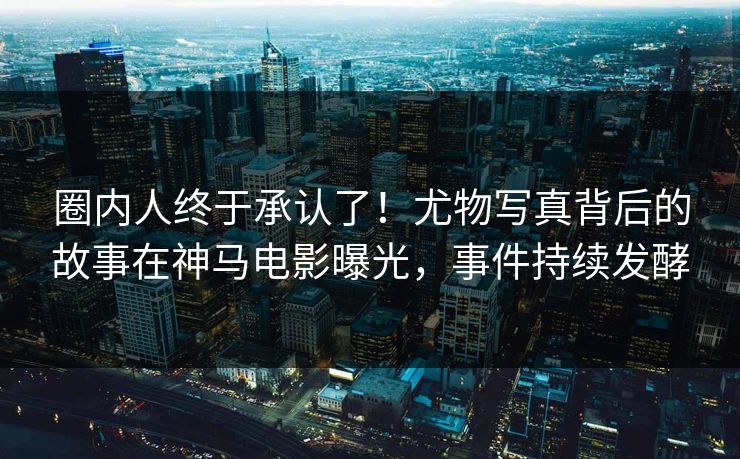 圈内人终于承认了！尤物写真背后的故事在神马电影曝光，事件持续发酵