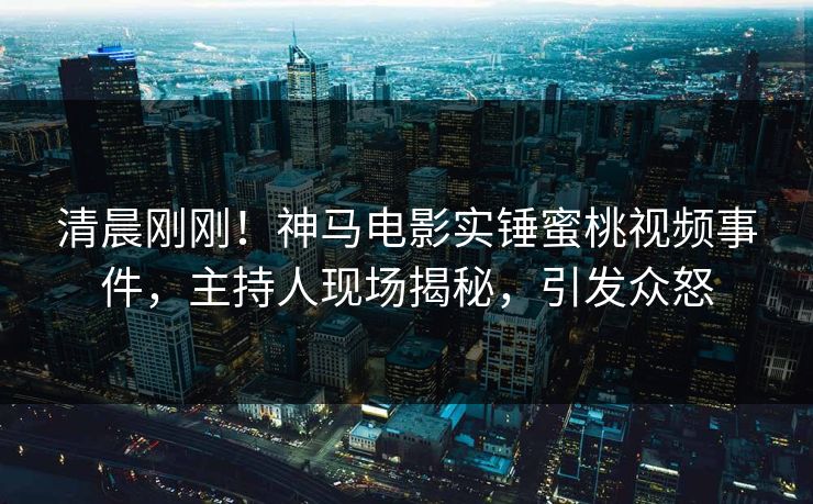 清晨刚刚！神马电影实锤蜜桃视频事件，主持人现场揭秘，引发众怒