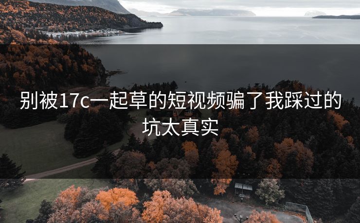 别被17c一起草的短视频骗了我踩过的坑太真实